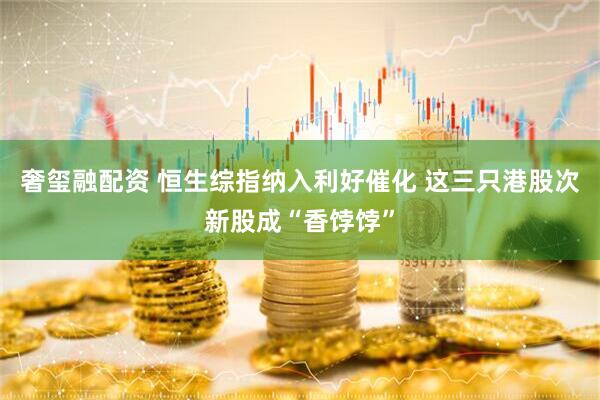 奢玺融配资 恒生综指纳入利好催化 这三只港股次新股成“香饽饽”