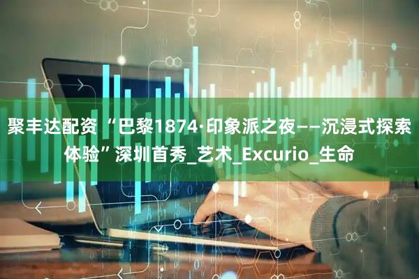 聚丰达配资 “巴黎1874·印象派之夜——沉浸式探索体验”深圳首秀_艺术_Excurio_生命