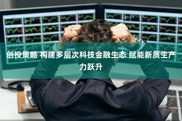 创投策略 构建多层次科技金融生态 赋能新质生产力跃升