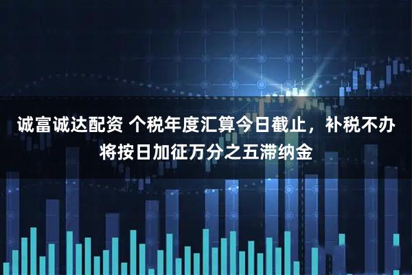 诚富诚达配资 个税年度汇算今日截止，补税不办将按日加征万分之五滞纳金
