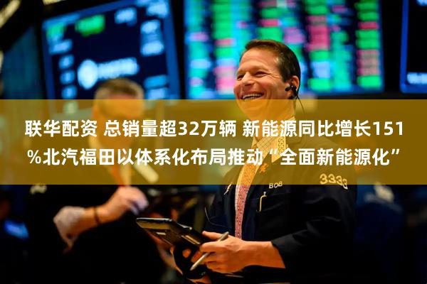 联华配资 总销量超32万辆 新能源同比增长151%北汽福田以体系化布局推动“全面新能源化”